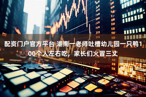 配资门户官方平台 湖南一老师吐槽幼儿园一只鸭100个人左右吃，家长们火冒三丈