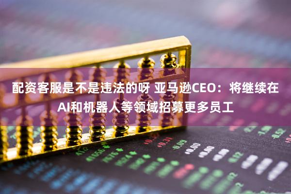 配资客服是不是违法的呀 亚马逊CEO：将继续在AI和机器人等领域招募更多员工