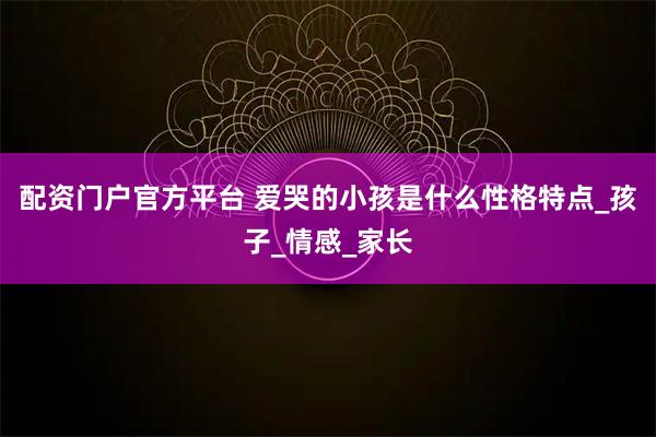 配资门户官方平台 爱哭的小孩是什么性格特点_孩子_情感_家长