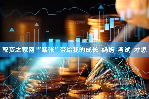 配资之家网 “紧张”带给我的成长_妈妈_考试_才想