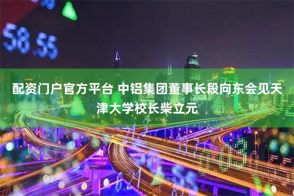 配资门户官方平台 中铝集团董事长段向东会见天津大学校长柴立元