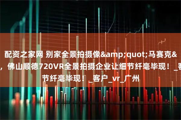 配资之家网 别家全景拍摄像&quot;马赛克&quot;，佛山顺德720VR全景拍摄企业让细节纤毫毕现！_客户_vr_广州