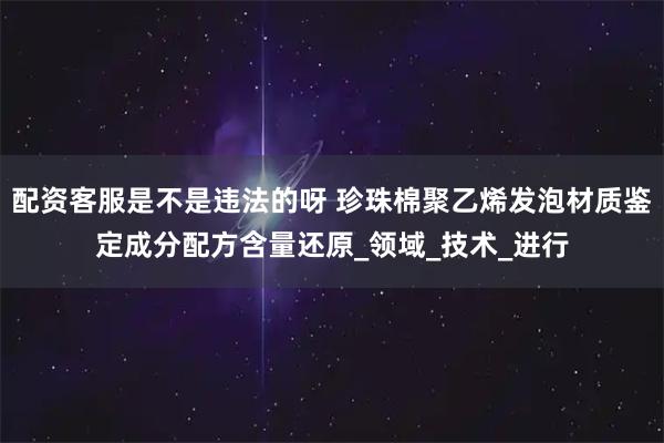 配资客服是不是违法的呀 珍珠棉聚乙烯发泡材质鉴定成分配方含量还原_领域_技术_进行