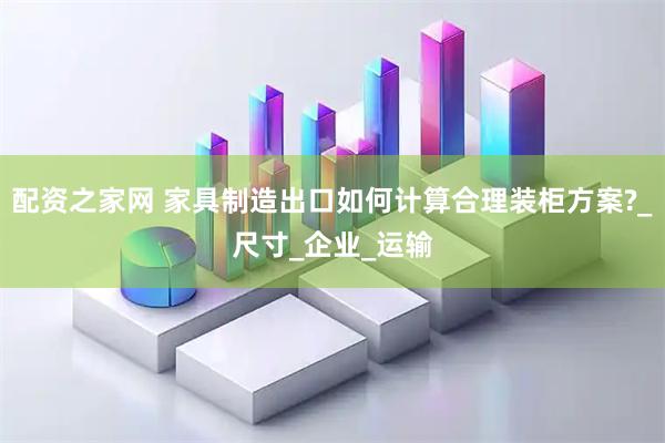 配资之家网 家具制造出口如何计算合理装柜方案?_尺寸_企业_运输