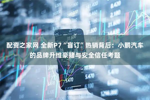配资之家网 全新P7“盲订”热销背后：小鹏汽车的品牌升维豪赌与安全信任考题