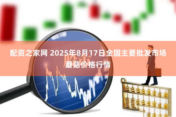 配资之家网 2025年8月17日全国主要批发市场蘑菇价格行情