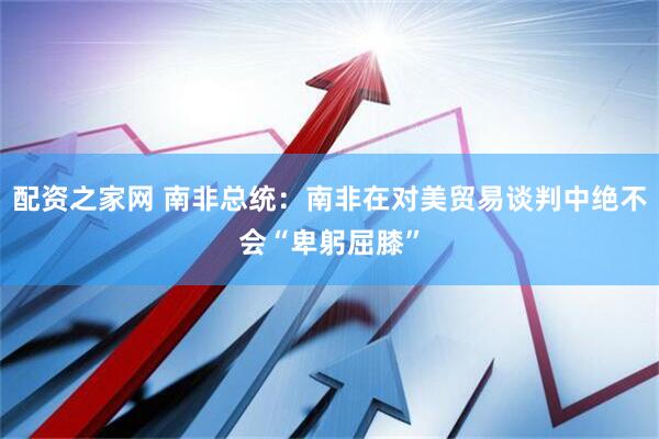 配资之家网 南非总统：南非在对美贸易谈判中绝不会“卑躬屈膝”