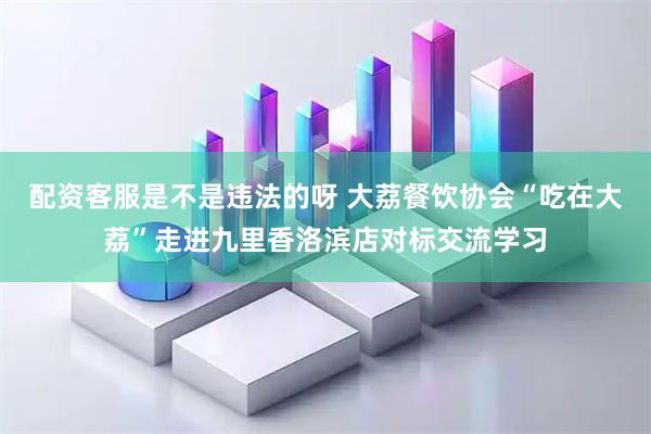 配资客服是不是违法的呀 大荔餐饮协会“吃在大荔”走进九里香洛滨店对标交流学习