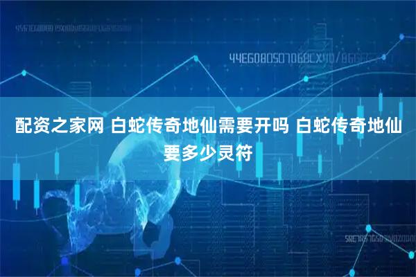 配资之家网 白蛇传奇地仙需要开吗 白蛇传奇地仙要多少灵符