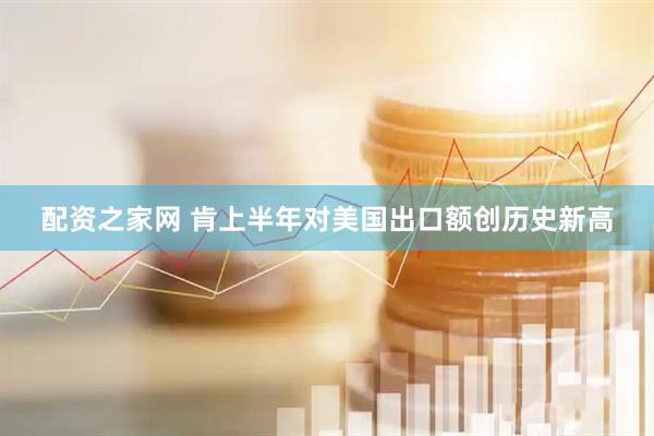 配资之家网 肯上半年对美国出口额创历史新高