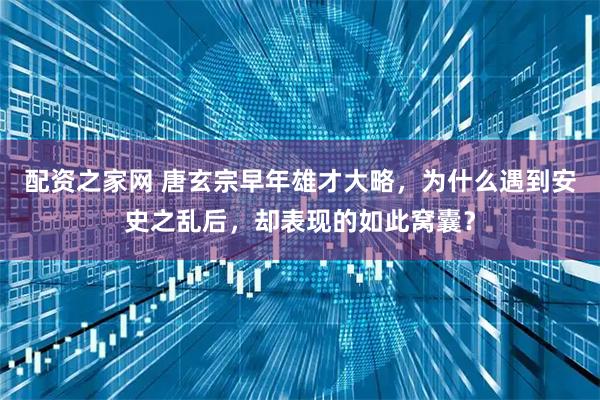 配资之家网 唐玄宗早年雄才大略，为什么遇到安史之乱后，却表现的如此窝囊？