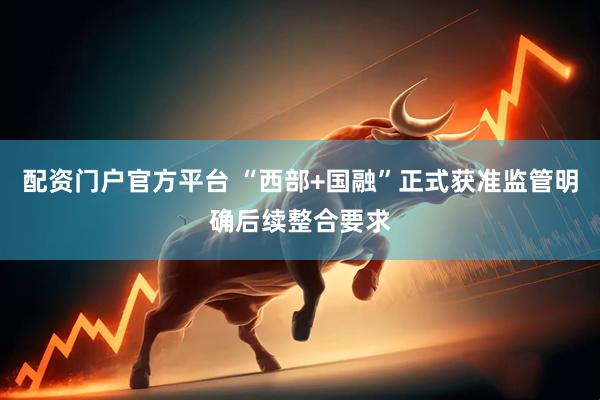 配资门户官方平台 “西部+国融”正式获准监管明确后续整合要求