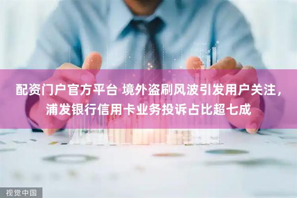 配资门户官方平台 境外盗刷风波引发用户关注，浦发银行信用卡业务投诉占比超七成