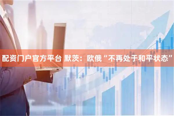 配资门户官方平台 默茨：欧俄“不再处于和平状态”