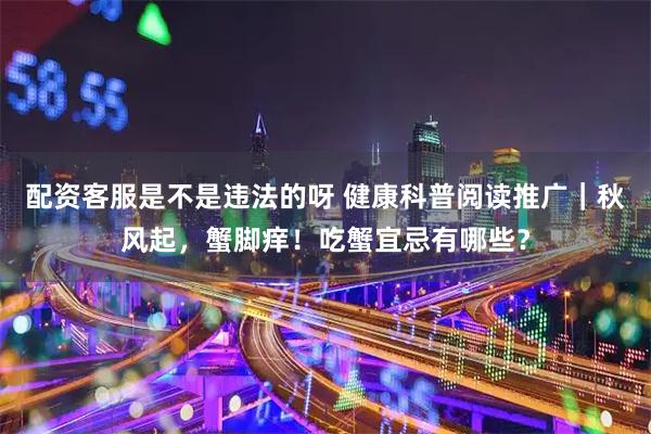 配资客服是不是违法的呀 健康科普阅读推广｜秋风起，蟹脚痒！吃蟹宜忌有哪些？