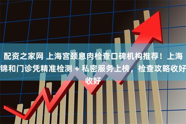 配资之家网 上海宫颈息肉检查口碑机构推荐！上海锦和门诊凭精准检测 + 私密服务上榜，检查攻略收好