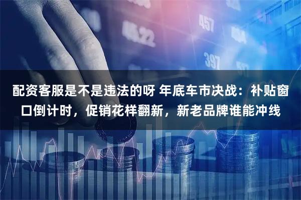 配资客服是不是违法的呀 年底车市决战：补贴窗口倒计时，促销花样翻新，新老品牌谁能冲线
