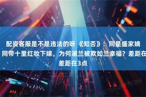 配资客服是不是违法的呀 《知否》：同是盛家嫡女，同带十里红妆下嫁，为何淑兰被欺如兰幸福？差距在3点