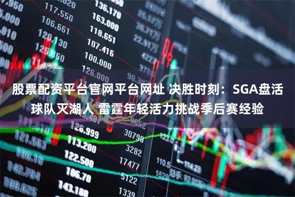 股票配资平台官网平台网址 决胜时刻：SGA盘活球队灭湖人 雷霆年轻活力挑战季后赛经验