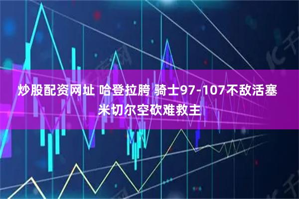 炒股配资网址 哈登拉胯 骑士97-107不敌活塞 米切尔空砍难救主