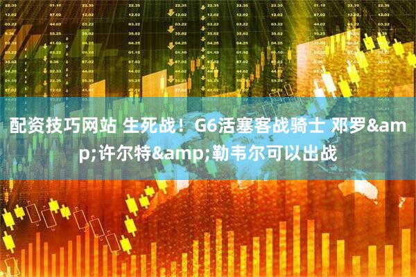 配资技巧网站 生死战！G6活塞客战骑士 邓罗&许尔特&勒韦尔可以出战