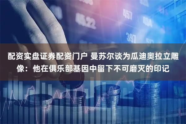 配资实盘证券配资门户 曼苏尔谈为瓜迪奥拉立雕像：他在俱乐部基因中留下不可磨灭的印记