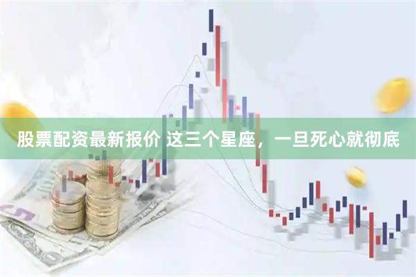 股票配资最新报价 这三个星座，一旦死心就彻底