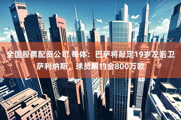 全国股票配资公司 每体：巴萨将敲定19岁左后卫萨利纳斯，球员解约金800万欧